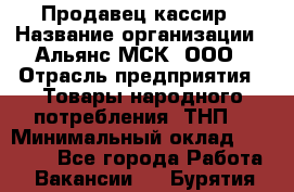 Продавец-кассир › Название организации ­ Альянс-МСК, ООО › Отрасль предприятия ­ Товары народного потребления (ТНП) › Минимальный оклад ­ 35 000 - Все города Работа » Вакансии   . Бурятия респ.